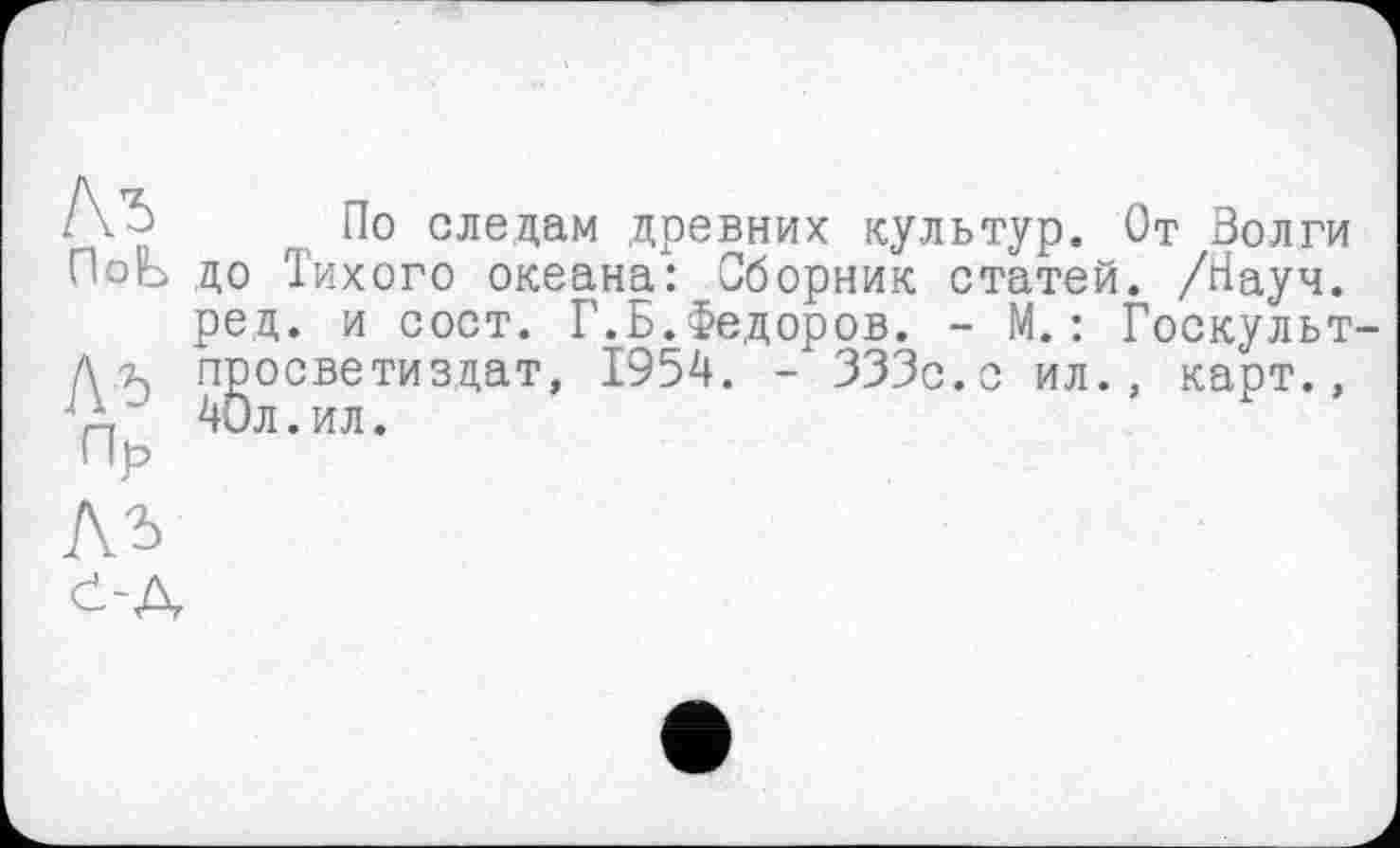 ﻿Ль ПоЬ
Ль
Пр
По следам древних культур. От Волги до Тихого океана: Сборник статей. /Науч, ред. и сост. Г.Б.Федоров. - М.: Госкульт просветизцат, 1954. - 333с.о ил., карт., 40л.ил.